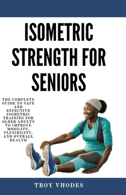 Isometric Strength for Seniors: The Complete Guide To Safe And Effective Isometric Training For Older Adults To Improve Mobility, Flexibility, And Ove by Vhodes, Troy