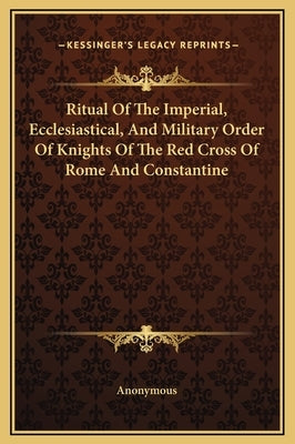 Ritual Of The Imperial, Ecclesiastical, And Military Order Of Knights Of The Red Cross Of Rome And Constantine by Anonymous