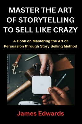 Master the Art of Storytelling to Sell Like Crazy: A Book on Mastering the Art of Persuasion through Story Selling Method by Edwards, James