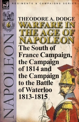 Warfare in the Age of Napoleon-Volume 6: The South of France Campaign, the Campaign of 1814 and the Campaign to the Battle of Waterloo 1813-1815 by Dodge, Theodore A.