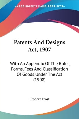 Patents And Designs Act, 1907: With An Appendix Of The Rules, Forms, Fees And Classification Of Goods Under The Act (1908) by Frost, Robert