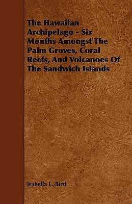 The Hawaiian Archipelago - Six Months Amongst The Palm Groves, Coral Reefs, And Volcanoes Of The Sandwich Islands by Bird, Isabella L.