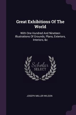 Great Exhibitions Of The World: With One Hundred And Nineteen Illustrations Of Grounds, Plans, Exteriors, Interiors, &c by Wilson, Joseph Miller