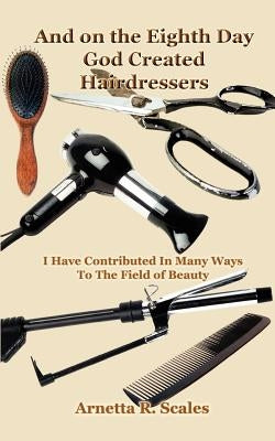 And on the Eighth Day God Created Hairdressers: I Have Contributed In Many Ways To The Field of Beauty by Scales, Arnetta R.