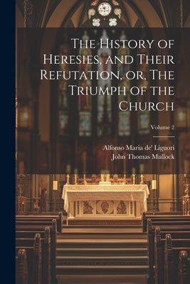 The History of Heresies, and Their Refutation, or, The Triumph of the Church; Volume 2 by Liguori, Alfonso Maria De'