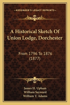 A Historical Sketch Of Union Lodge, Dorchester: From 1796 To 1876 (1877) by Upham, James H.