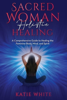 Sacred Woman Holistic Healing: A Comprehensive Guide to Healing the Feminine Body, Mind, and Spirit by White, Katie