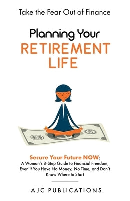 Planning Your Retirement Life - Secure Your Future NOW: A Woman's 8-Step Guide to Financial Freedom, Even if You Have No Money, No Time, and Don't Kno by Publications, Ajc