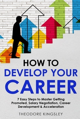 How to Develop Your Career: 7 Easy Steps to Master Getting Promoted, Salary Negotiation, Career Development & Acceleration by Kingsley, Theodore