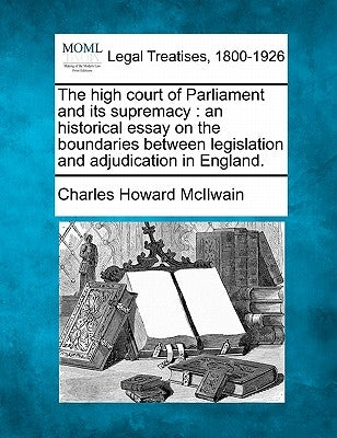 The High Court of Parliament and Its Supremacy: An Historical Essay on the Boundaries Between Legislation and Adjudication in England. by McIlwain, Charles Howard
