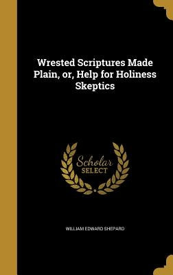 Wrested Scriptures Made Plain, or, Help for Holiness Skeptics by Shepard, William Edward