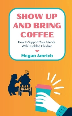 Show Up and Bring Coffee: How to Support Your Friends With Disabled Children by Amrich, Megan