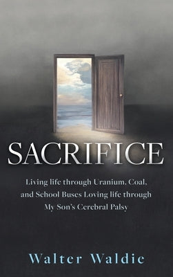 Sacrifice: Living life through Uranium, Coal, and School Buses Loving life through My Son's Cerebral Palsy by Waldie, Walter