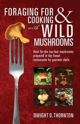Foraging For & Cooking with Wild Mushrooms: Hunt for the top four mushrooms that can only be found in the best Restaurants that Gourmet Chefs cook wit by Thornton, Dwight D.