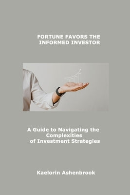 Fortune Favors the Informed Investor: A Guide to Navigating the Complexities of Investment Strategies by Ashenbrook, Kaelorin