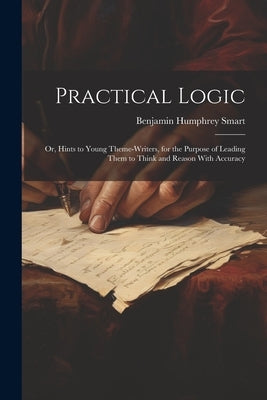 Practical Logic: Or, Hints to Young Theme-Writers, for the Purpose of Leading Them to Think and Reason With Accuracy by Smart, Benjamin Humphrey