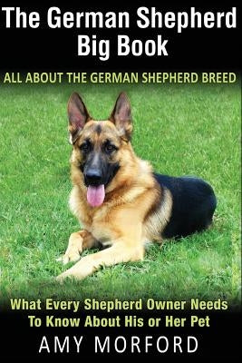 The German Shepherd Big Book: All about the German Shepherd Breed: What Every Shepherd Owner Needs to Know about His or Her Pet by Morford, Amy