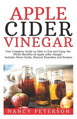 Apple Cider Vinegar: Your Complete Guide on How to Use and Enjoy the Whole Benefits of Apple Cider Vinegar. Includes Detox Guide, Natural R by Peterson, Nancy