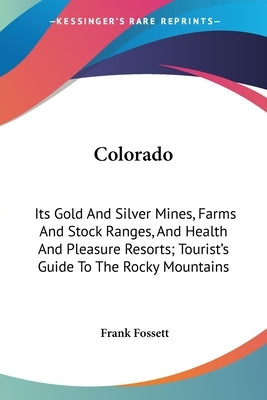 Colorado: Its Gold And Silver Mines, Farms And Stock Ranges, And Health And Pleasure Resorts; Tourist's Guide To The Rocky Mountains by Fossett, Frank