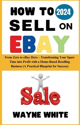 How To Sell On eBay 2024: From Zero to eBay Hero - Transforming Your Spare Time into Profit with a Home-Based Reselling Business (A Practical Bl by White, Wayne