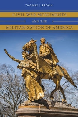 Civil War Monuments and the Militarization of America by Brown, Thomas J.