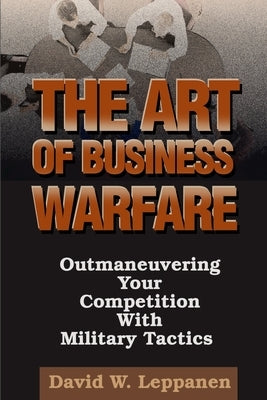 The Art of Business Warfare: Outmaneuvering Your Competition with Military Tactics by Leppanen, David W.