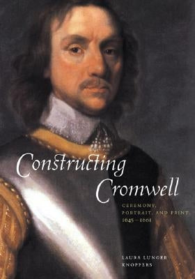 Constructing Cromwell: Ceremony, Portrait, and Print 1645-1661 by Knoppers, Laura Lunger