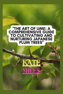 The Art of Ume: A Comprehensive Guide to Cultivating and Nurturing Japanese Plum Trees: From Blossoms to Bonsai: Mastering the Techniq by Miles, Kate