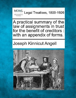 A Practical Summary of the Law of Assignments in Trust for the Benefit of Creditors: With an Appendix of Forms. by Angell, Joseph Kinnicut