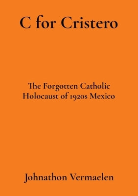 C for Cristero: The Forgotten Catholic Holocaust of 1920s Mexico by Vermaelen, Johnathon