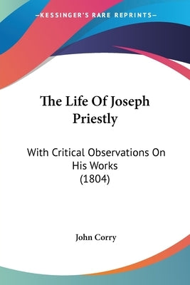 The Life Of Joseph Priestly: With Critical Observations On His Works (1804) by Corry, John