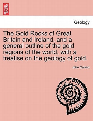 The Gold Rocks of Great Britain and Ireland, and a General Outline of the Gold Regions of the World, with a Treatise on the Geology of Gold. by Calvert, John