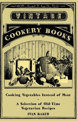 Cooking Vegetables Instead of Meat - A Selection of Old-Time Vegetarian Recipes by Baker, Ivan