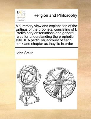 A Summary View and Explanation of the Writings of the Prophets; Consisting of I. Preliminary Observations and General Rules for Understanding the Prop by Smith, John