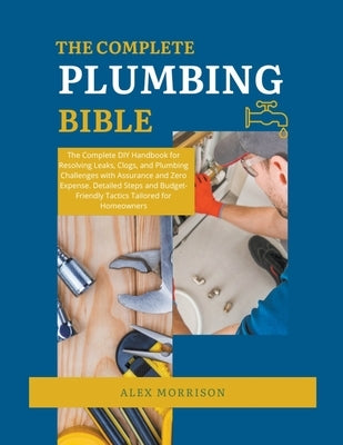 The Complete Plumbing Bible: DIY Handbook for Resolving Leaks, Clogs, and Plumbing Challenges with Assurance and Zero Expense. Detailed Steps and B by Morrison, Alex