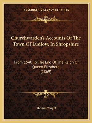 Churchwarden's Accounts Of The Town Of Ludlow, In Shropshire: From 1540 To The End Of The Reign Of Queen Elizabeth (1869) by Wright, Thomas