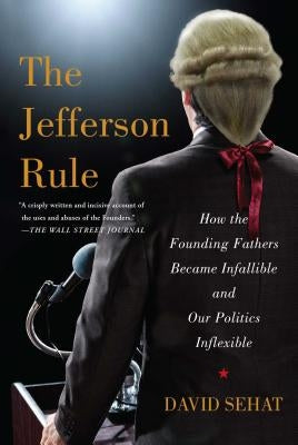 The Jefferson Rule: How the Founding Fathers Became Infallible and Our Politics Inflexible by Sehat, David