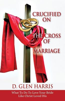 Crucified on the Cross of Marriage: What to Do to Love Your Bride Like Christ Loved His by Harris, D. Glen