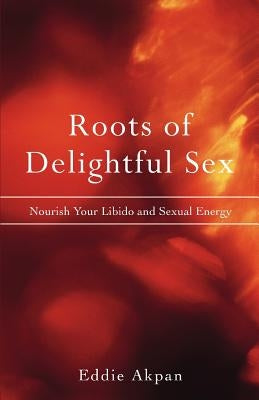 Roots of Delightful Sex: Nourish Your Libido and Sexual Energy by Akpan, Eddie