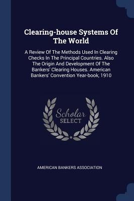 Clearing-house Systems Of The World: A Review Of The Methods Used In Clearing Checks In The Principal Countries. Also The Origin And Development Of Th by Association, American Bankers
