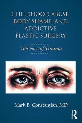 Childhood Abuse, Body Shame, and Addictive Plastic Surgery: The Face of Trauma by Constantian, Mark B.