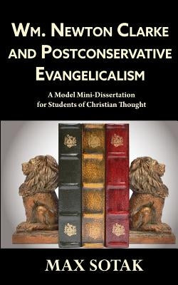 Wm. Newton Clarke and Postconservative Evangelicalism: A Model Mini-Dissertation for Students of Christian Thought by Sotak, Max H.
