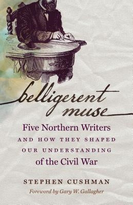 Belligerent Muse: Five Northern Writers and How They Shaped Our Understanding of the Civil War by Cushman, Stephen