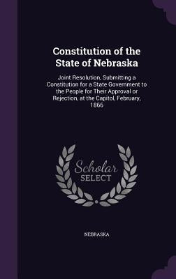 Constitution of the State of Nebraska: Joint Resolution, Submitting a Constitution for a State Government to the People for Their Approval or Rejectio by Nebraska