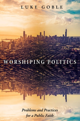 Worshiping Politics: Problems and Practices for a Public Faith by Goble, Luke J.