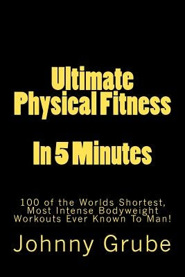 Ultimate Physical Fitness in 5 Minutes: The Worlds Shortest, Most Intense Bodyweight Workouts Ever! by Grube, Johnny