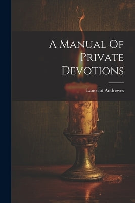 A Manual Of Private Devotions by Lancelot Andrewes (Bp of Winchester )