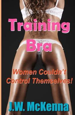 Training Bra: Women Couldn't Control Themselves! by McKenna, J. W.