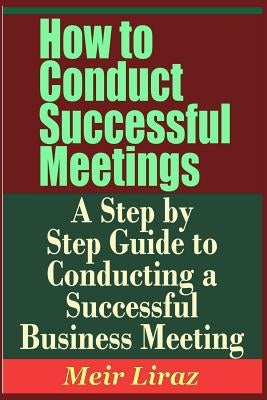 How to Conduct Successful Meetings - A Step by Step Guide to Conducting a Successful Business Meeting by Liraz, Meir