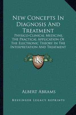 New Concepts In Diagnosis And Treatment: Physico-Clinical Medicine, The Practical Application Of The Electronic Theory In The Interpretation And Treat by Abrams, Albert